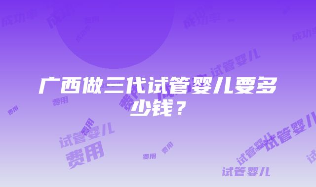 广西做三代试管婴儿要多少钱？