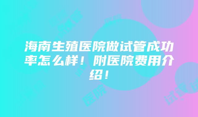 海南生殖医院做试管成功率怎么样！附医院费用介绍！