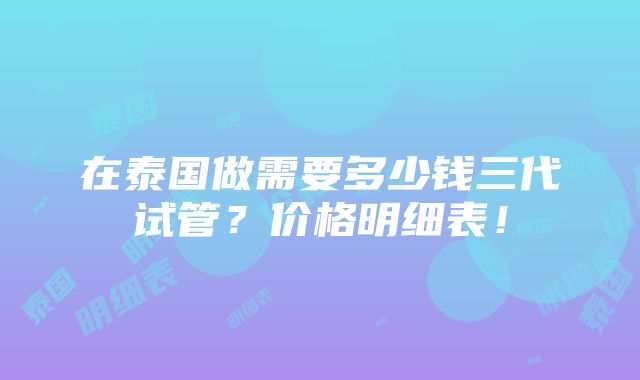 在泰国做需要多少钱三代试管？价格明细表！