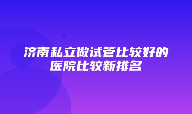 济南私立做试管比较好的医院比较新排名