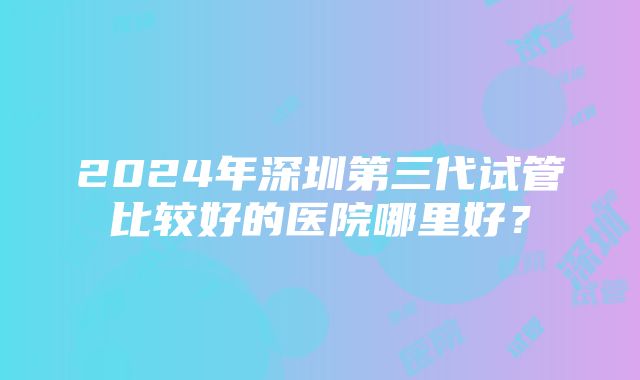 2024年深圳第三代试管比较好的医院哪里好？