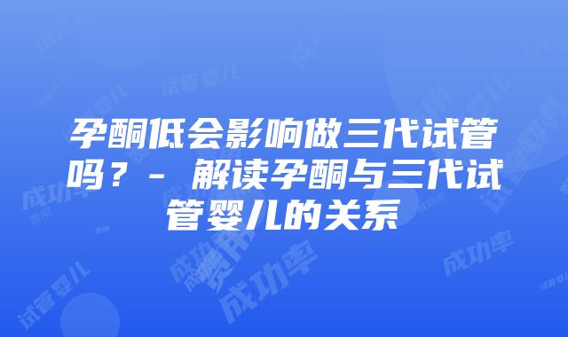 孕酮低会影响做三代试管吗？- 解读孕酮与三代试管婴儿的关系