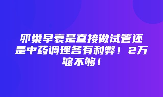 卵巢早衰是直接做试管还是中药调理各有利弊！2万够不够！