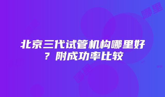 北京三代试管机构哪里好？附成功率比较