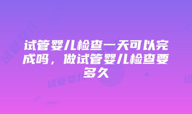 试管婴儿检查一天可以完成吗，做试管婴儿检查要多久