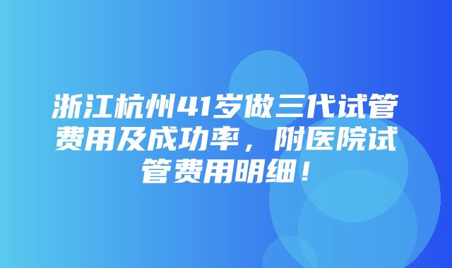 浙江杭州41岁做三代试管费用及成功率，附医院试管费用明细！