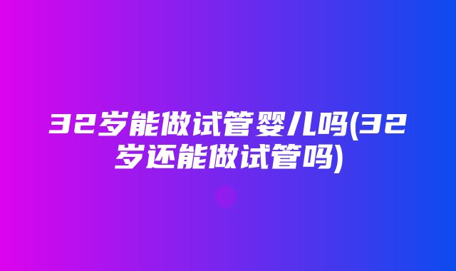 32岁能做试管婴儿吗(32岁还能做试管吗)