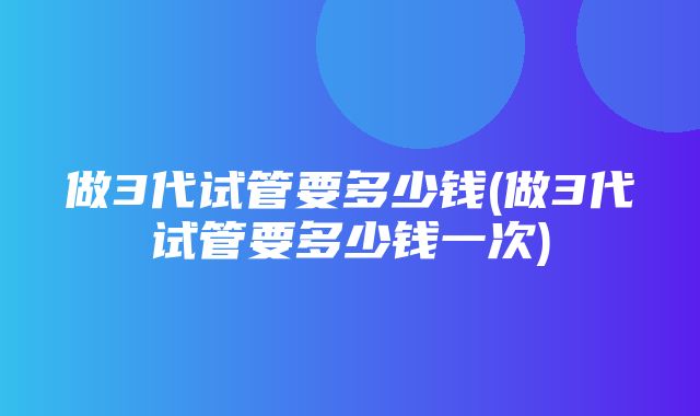 做3代试管要多少钱(做3代试管要多少钱一次)