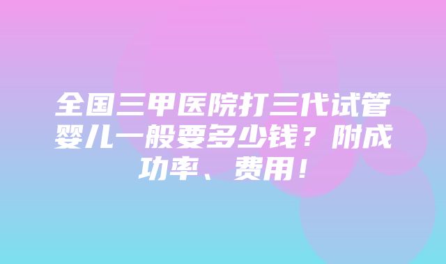 全国三甲医院打三代试管婴儿一般要多少钱？附成功率、费用！