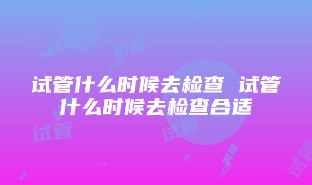 试管什么时候去检查 试管什么时候去检查合适