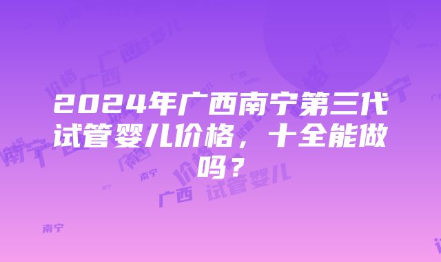 2024年广西南宁第三代试管婴儿价格，十全能做吗？