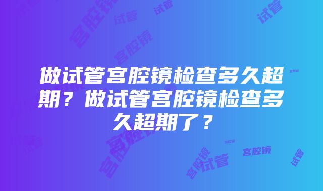 做试管宫腔镜检查多久超期？做试管宫腔镜检查多久超期了？