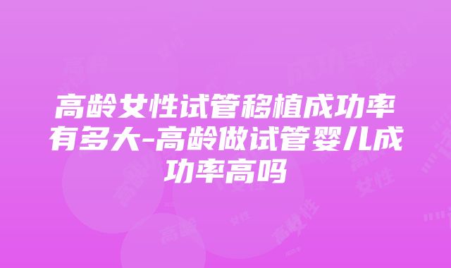 高龄女性试管移植成功率有多大-高龄做试管婴儿成功率高吗