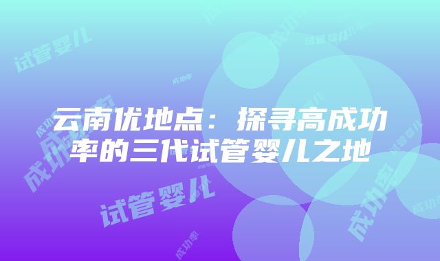 云南优地点：探寻高成功率的三代试管婴儿之地