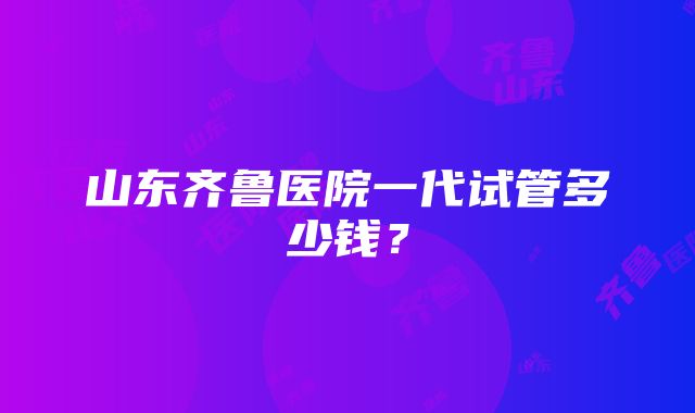 山东齐鲁医院一代试管多少钱？