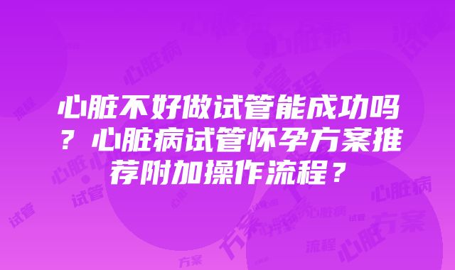 心脏不好做试管能成功吗？心脏病试管怀孕方案推荐附加操作流程？