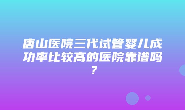 唐山医院三代试管婴儿成功率比较高的医院靠谱吗？