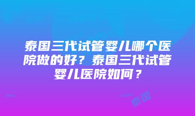 泰国三代试管婴儿哪个医院做的好？泰国三代试管婴儿医院如何？