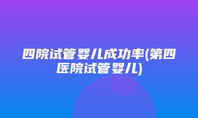 四院试管婴儿成功率(第四医院试管婴儿)