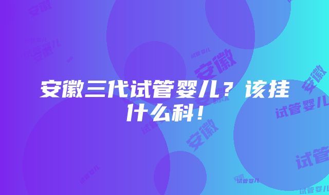 安徽三代试管婴儿？该挂什么科！