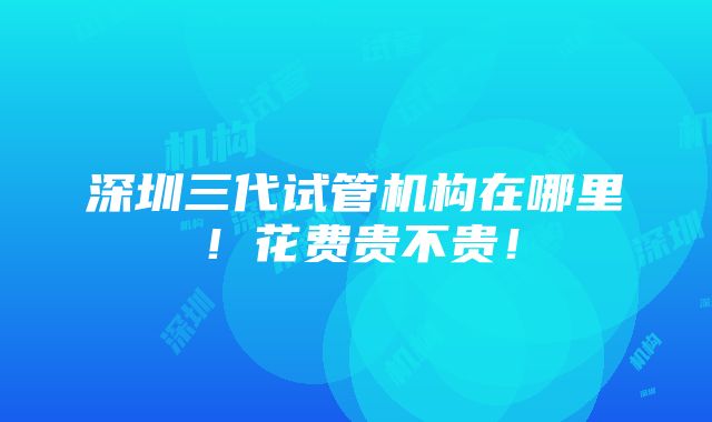 深圳三代试管机构在哪里！花费贵不贵！