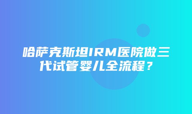 哈萨克斯坦IRM医院做三代试管婴儿全流程？