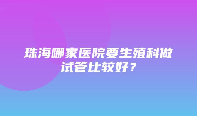 珠海哪家医院要生殖科做试管比较好？