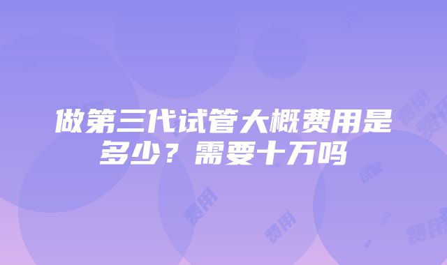 做第三代试管大概费用是多少？需要十万吗