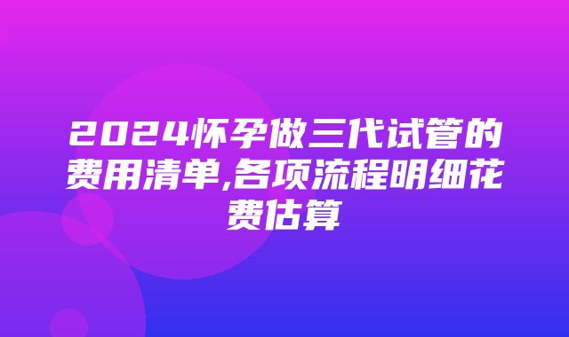 2024怀孕做三代试管的费用清单,各项流程明细花费估算