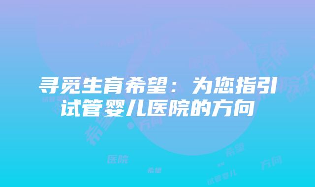 寻觅生育希望：为您指引试管婴儿医院的方向