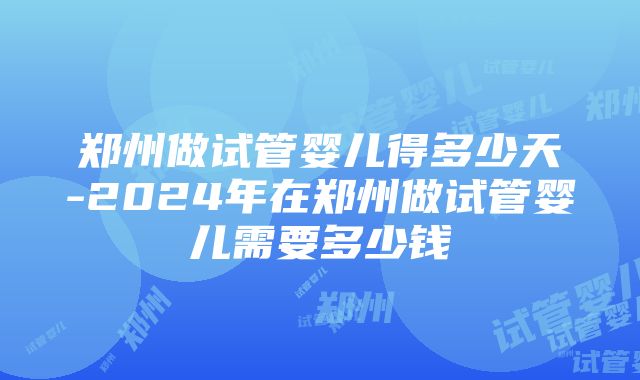 郑州做试管婴儿得多少天-2024年在郑州做试管婴儿需要多少钱