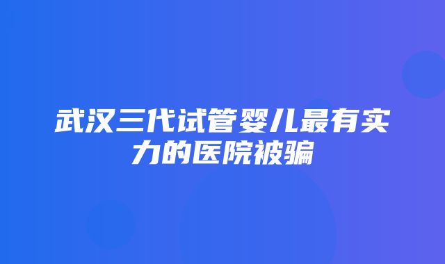 武汉三代试管婴儿最有实力的医院被骗