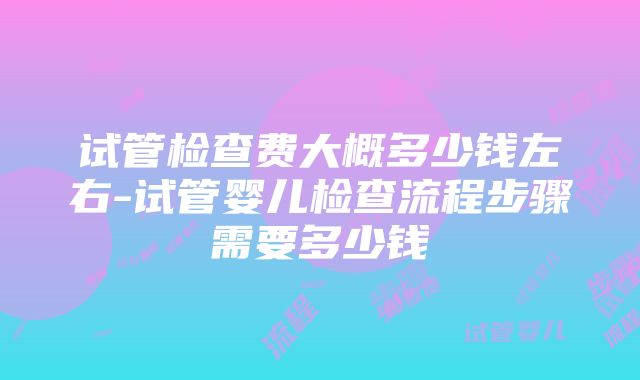 试管检查费大概多少钱左右-试管婴儿检查流程步骤需要多少钱