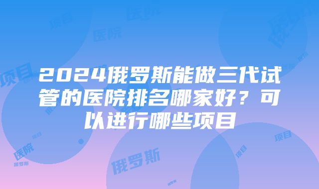 2024俄罗斯能做三代试管的医院排名哪家好？可以进行哪些项目