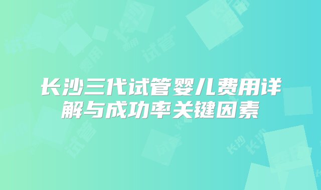 长沙三代试管婴儿费用详解与成功率关键因素