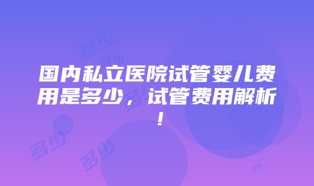 国内私立医院试管婴儿费用是多少，试管费用解析！