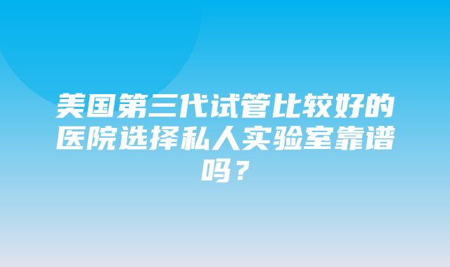 美国第三代试管比较好的医院选择私人实验室靠谱吗？