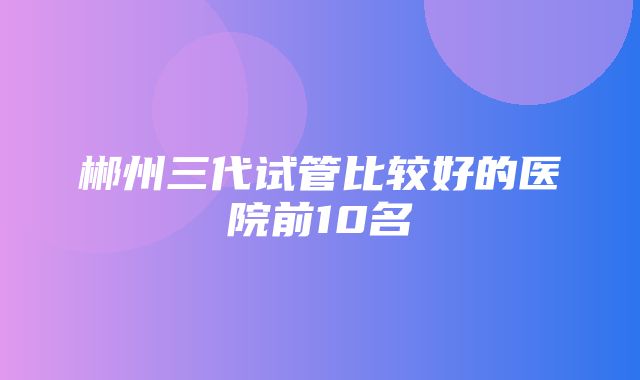 郴州三代试管比较好的医院前10名