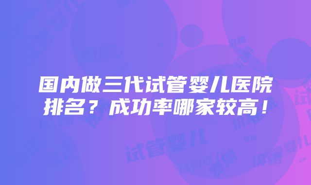 国内做三代试管婴儿医院排名？成功率哪家较高！