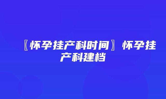 〖怀孕挂产科时间〗怀孕挂产科建档