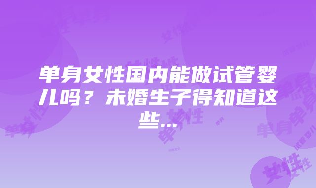 单身女性国内能做试管婴儿吗？未婚生子得知道这些...