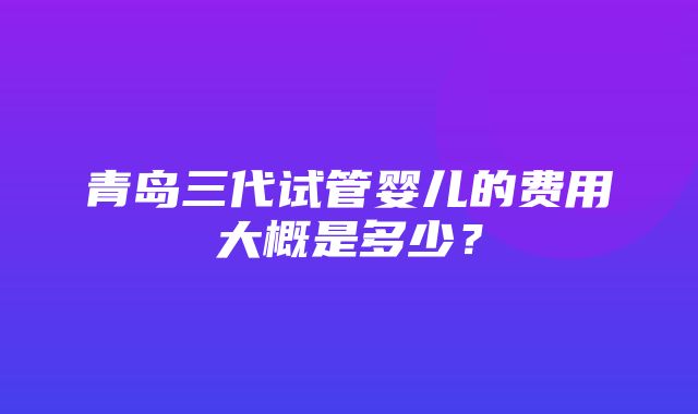 青岛三代试管婴儿的费用大概是多少？