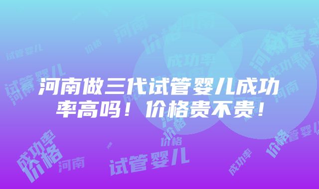 河南做三代试管婴儿成功率高吗！价格贵不贵！