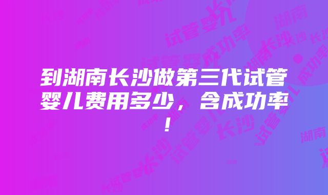 到湖南长沙做第三代试管婴儿费用多少，含成功率！