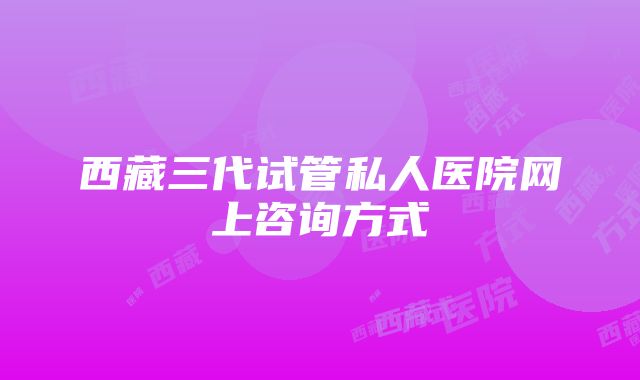 西藏三代试管私人医院网上咨询方式