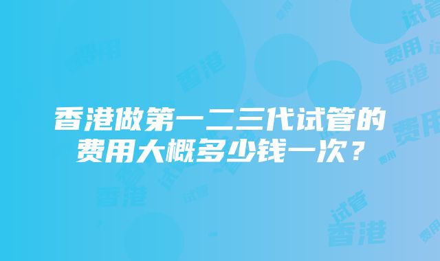 香港做第一二三代试管的费用大概多少钱一次？