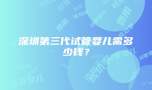 深圳第三代试管婴儿需多少钱？