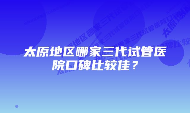 太原地区哪家三代试管医院口碑比较佳？