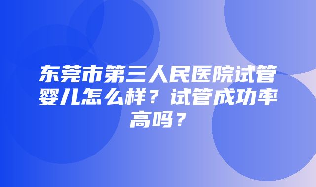 东莞市第三人民医院试管婴儿怎么样？试管成功率高吗？