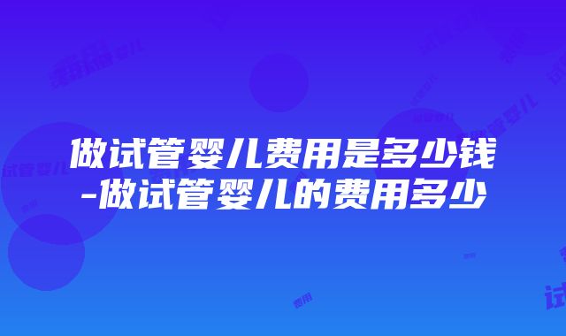 做试管婴儿费用是多少钱-做试管婴儿的费用多少